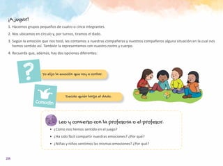 28
Leo y converso con la profesora o el profesor.
•	 ¿Cómo nos hemos sentido en el juego?
•	 ¿Ha sido fácil compartir nuestras emociones? ¿Por qué?
•	 ¿Niñas y niños sentimos las mismas emociones? ¿Por qué?
¡A jugar!
1.	Hacemos grupos pequeños de cuatro o cinco integrantes.
2.	Nos ubicamos en círculo y, por turnos, tiramos el dado.
3.	Según la emoción que nos tocó, les contamos a nuestras compañeras y nuestros compañeros alguna situación en la cual nos
hemos sentido así. También la representamos con nuestro rostro y cuerpo.
4.	Recuerda que, además, hay dos opciones diferentes:
Yo elijo la emoción que voy a contar.
Decido quién lanza el dado.
Comodín
 