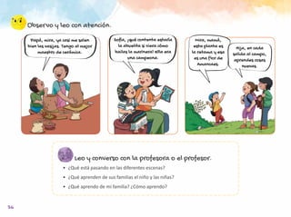 36
Observo y leo con atención.
Leo y converso con la profesora o el profesor.
•	 ¿Qué está pasando en las diferentes escenas?
•	 ¿Qué aprenden de sus familias el niño y las niñas?
•	 ¿Qué aprendo de mi familia? ¿Cómo aprendo?
Papá, mira, ya casi me salen
bien las vasijas. Tengo al mejor
maestro de cerámica.
Sofía, ¡qué contenta estaría
la abuelita si viera cómo
bailas la marinera! Ella era
una campeona.
Mira, mamá,
esta planta es
la retama y esa
es una flor de
Amancaes.
Hija, en cada
salida al campo,
aprendes cosas
nuevas.
 