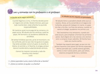 37
Leo y converso con la profesora o el profesor.
•	 ¿Cómo aprenden Lucía y José el oficio de su familia?
•	 ¿Cómo se sienten al ayudar a su familia?
Cuando llegamos a Lima, mi familia decidió poner
un negocio de comida. Desde entonces, para que
todo marche bien, toda la familia ha asumido
responsabilidades.
Mi mamá es quien se encarga de las compras y mi
papá cocina. Mi abuelo pica las verduras y pela las
papas. Mi hermano y yo ayudamos doblando las
servilletas.
De tantas hortalizas que veo, ya las sé reconocer y no
las confundo, pero la que más me gusta es la papa.
Hay tanta variedad, como la huayro, la amarilla, la
blanca, la canchán y, mi favorita, la yungay, porque
tiene el nombre de la ciudad de donde venimos.
¡Somos los mejores cocinando y cada día
tenemos más clientes!
Lucía
Mi abuela tiene su panadería desde antes que yo
naciera. Ahora, se ha convertido en el negocio de
la familia, porque ahí trabajan mi mamá, mi papá,
mis tías y mis tíos. Los fines de semana, cuando no
vamos al colegio, ayudamos mis primos y yo.
Nos levantamos muy temprano, cuando aún
está oscuro, para empezar a hornear los primeros
panes. Qué alegría ver a las vecinas y los vecinos
venir a comprar el pan calentito. Mi familia hace
todo con mucho cariño.
También hay espacio para jugar, ya que con mis
primos hacemos unos panes con formas especiales.
Hemos pensado que, cuando seamos grandes,
vamos a crear nuevos panes, pero, por ahora,
estamos ensayando formas y nombres.
José
Mi familia es la mejor cocinando
Mi abuela es una experta en panadería
 