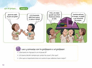 42
Leo y converso con la profesora o el profesor.
•	 ¿Qué pasó en el grupo A y en el grupo B?
•	 ¿Es bueno decidir siempre por sorteo las cosas? ¿Por qué?
•	 ¿Por qué es importante tener en cuenta lo que sabemos hacer mejor?
Mira, ¡la carpa
quedó muy bien!
Podemos entrar
en ella.
Cuando salimos
al campo, mi papá
y yo armamos
las carpas.
Grupo B
¡Qué rico está
el pan con pollo!
¡Y la limonada
está bien hecha:
ni dulce ni ácida!
En el paseo…
 