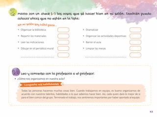 43
En mi salón soy hábil para…
Marco con un check (✔) las cosas que sé hacer bien en mi salón. También puedo
colocar otras que no estén en la lista:
Leo y converso con la profesora o el profesor.
•	 ¿Cómo nos organizamos en nuestra aula?
Comparto mis habilidades
Todas las personas hacemos muchas cosas bien. Cuando trabajamos en equipo, es bueno organizarnos de
acuerdo con nuestros talentos, habilidades o lo que sabemos hacer bien. Así, cada quien dará lo mejor de sí
para el bien común del grupo. Terminado el trabajo, nos sentiremos importantes por haber aportado al equipo.
<	 Organizar la biblioteca
<	 Repartir los materiales
<	 Leer las indicaciones
<	 Dibujar en el periódico mural
<	Dramatizar
<	 Organizar las actividades deportivas
<	 Barrer el aula
<	 Limpiar las mesas
 