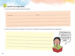 44
Escribo las respuestas.
•	 ¿Cómo me siento cuando trabajo en equipo?
Cada persona da
lo mejor de sí. De
este modo, nos
sentimos valiosas
y valiosos en el
equipo.
Me siento							, porque
•	 ¿Cómo nos sentiremos en el grupo si terminamos el trabajo y hemos participado todos los integrantes?
 
