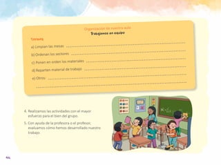 46
Tareas
a)	Limpian las mesas
b)	Ordenan los sectores
c)	Ponen en orden los materiales
d)	Reparten material de trabajo
e)	Otros:
Organización de nuestra aula
Trabajamos en equipo
4.	Realizamos las actividades con el mayor
esfuerzo para el bien del grupo.
5. Con ayuda de la profesora o el profesor,
evaluamos cómo hemos desarrollado nuestro
trabajo.
 