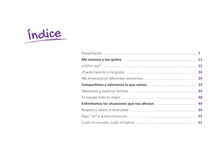 Presentación .................................................................................................	 7
Me conozco y me quiero .............................................................................	 11
¿Cómo soy? ...................................................................................................	 12
¡Puedo hacerlo y me gusta! ..........................................................................	 20
Me emociono en diferentes momentos .......................................................	 24
Compartimos y valoramos lo que somos ...................................................	 33
Valoramos a nuestras familias ......................................................................	 34
En equipo todo es mejor ..............................................................................	 40
Enfrentamos las situaciones que nos afectan ............................................	 49
Respeto y valoro la diversidad.......................................................................	 50
Digo “no” a la discriminación .......................................................................	 55
Cuido mi escuela, cuido mi barrio ................................................................	 61
Índice
 