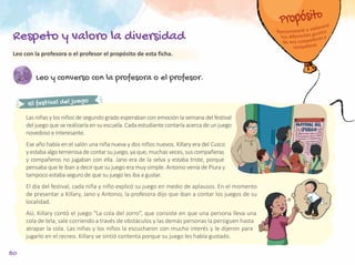 50
Leo y converso con la profesora o el profesor.
El festival del juego
Las niñas y los niños de segundo grado esperaban con emoción la semana del festival
del juego que se realizaría en su escuela. Cada estudiante contaría acerca de un juego
novedoso e interesante.
Ese año había en el salón una niña nueva y dos niños nuevos. Killary era del Cusco
y estaba algo temerosa de contar su juego, ya que, muchas veces, sus compañeras
y compañeros no jugaban con ella. Jano era de la selva y estaba triste, porque
pensaba que le iban a decir que su juego era muy simple. Antonio venía de Piura y
tampoco estaba seguro de que su juego les iba a gustar.
El día del festival, cada niña y niño explicó su juego en medio de aplausos. En el momento
de presentar a Killary, Jano y Antonio, la profesora dijo que iban a contar los juegos de su
localidad.
Así, Killary contó el juego “La cola del zorro”, que consiste en que una persona lleva una
cola de tela, sale corriendo a través de obstáculos y las demás personas la persiguen hasta
atrapar la cola. Las niñas y los niños la escucharon con mucho interés y le dijeron para
jugarlo en el recreo. Killary se sintió contenta porque su juego les había gustado.
Leo con la profesora o el profesor el propósito de esta ficha.
Respeto y valoro la diversidad
 