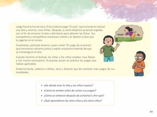 51
•	 ¿De dónde eran la niña y los niños nuevos?
•	 ¿Cómo se sentían antes de contar sus juegos?
•	 ¿Cómo se sintieron después de contarlos? ¿Por qué?
•	 ¿Qué aprendieron las otras niñas y los otros niños?
Luego fue el turno de Jano. Él les contó el juego “El tuzo”, que consiste en colocar
una lata y, encima, unas fichas. Después, a cierta distancia se lanzan argollas
con el fin de encerrar la lata o derribarla para obtener las fichas. Sus
compañeras y compañeros mostraron interés y le dijeron a Jano que
lo jugarían en el recreo.
Finalmente, participó Antonio, quien contó “El juego de la pluma”,
que consiste en ubicarse juntos y soplar una pluma tratando de que
se mantenga en el aire.
Cuando terminó el festival, las niñas y los niños estaban muy felices
y con mucho entusiasmo. Ya querían poner en práctica los juegos que
habían aprendido.
Posteriormente, pidieron a Killary, Jano y Antonio que les contaran más juegos de sus
localidades.
 