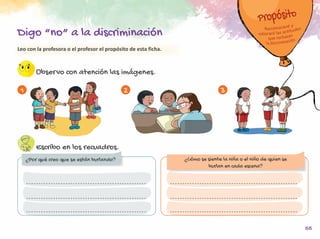 55
Leo con la profesora o el profesor el propósito de esta ficha.
Observo con atención las imágenes.
Escribo en los recuadros.
1 2 3
Digo “no” a la discriminación
¿Por qué creo que se están burlando? ¿Cómo se siente la niña o el niño de quien se
burlan en cada escena?
 