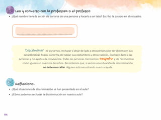 56
Leo y converso con la profesora o el profesor.
•	 ¿Qué nombre tiene la acción de burlarse de una persona y hacerla a un lado? Escribo la palabra en el recuadro.
Reflexiono.
•	 ¿Qué situaciones de discriminación se han presentado en el aula?
•	 ¿Cómo podemos rechazar la discriminación en nuestra aula?
			 es burlarnos, rechazar o dejar de lado a otra persona por ser distinta en sus
características físicas, su forma de hablar, sus costumbres u otras razones. Eso hace daño a las
personas y no ayuda a la convivencia. Todas las personas merecemos	 y ser reconocidas
como iguales en nuestros derechos. Recordemos que, si vemos una situación de discriminación,
no debemos callar. Alguien está necesitando nuestra ayuda.
Discriminar
respeto
 