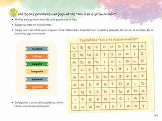57
Marco las palabras del pupiletras “No a la discriminación”.
•	 Me fijo en la primera letra de cada palabra de la lista.
•	 Busco esa letra en el pupiletras.
•	 Luego veo si las letras que la siguen hacia la derecha o abajo forman la palabra buscada. De ser así, la encierro. De lo
contrario, sigo intentando.
Amistad
Escuchar
Respeto
Compartir
Diálogo
Igualdad
C Z E S C U C H A R
O Q W R T Y U K I J
M D E D I A L O G O
P C R T T Y H L U G
A M F G G G J K A F
R E S P E T O R L D
T Q S S D F G H D E
I
R
F
V
E
A
R
M
E
I
N
S
C
T
I A S
A D Y
Pupiletras “No a la discriminación”
•	 Dialogamos a partir de las palabras, cómo
rechazamos la discriminación.
 