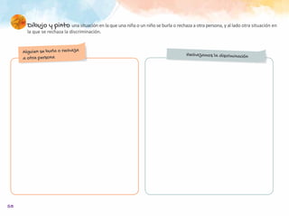 58
Dibujo y pinto una situación en la que una niña o un niño se burla o rechaza a otra persona, y al lado otra situación en
la que se rechaza la discriminación.
Alguien se burla o rechaza
a otra persona
Rechazamos la discriminación
 
