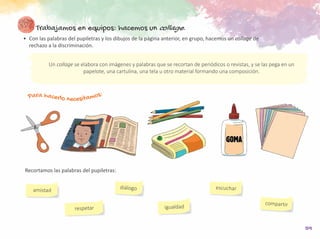 59
Trabajamos en equipos: hacemos un collage.
•	 Con las palabras del pupiletras y los dibujos de la página anterior, en grupo, hacemos un collage de
rechazo a la discriminación.
amistad
compartir
diálogo
igualdad
escuchar
respetar
	 Recortamos las palabras del pupiletras:
Un collage se elabora con imágenes y palabras que se recortan de periódicos o revistas, y se las pega en un
papelote, una cartulina, una tela u otro material formando una composición.
Para hacerlo necesitamos:
 