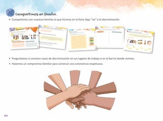 60
Compartimos en familia.
•	 Compartimos con nuestras familias lo que hicimos en la ficha Digo “no” a la discriminación.
•	 Preguntamos si conocen casos de discriminación en sus lugares de trabajo o en el barrio donde vivimos.
•	 Hacemos un compromiso familiar para construir una convivencia respetuosa.
56
Reflexionamos y conversamos con nuestra profesora o profesor.
•	 ¿Qué	nombre	tiene	la	acción	de	burlarse	de	una	persona	y	hacerla	a	un	lado?	Escribo	la	palabra	en	el	recuadro.
Leemos con ayuda de nuestra profesora o profesor.
Pensamos y conversamos con nuestra profesora o profesor.
•	 ¿Cómo	podemos	rechazar	la	discriminación	en	nuestra	aula?
•	 ¿Qué	podemos	hacer	para	mejorar	la	integración	en	nuestra	aula?
	 	 	
es	burlarnos,	rechazar	o	hacer	de	lado	a	otra	persona	por	ser	distinta	en	sus	
características	físicas,	forma	de	hablar,	costumbres	u	otras	razones.	Eso	hace	daño	a	las	personas	y	no	
ayuda	a	la	convivencia.	Todas	las	personas	merecemos	 												y	ser	reconocidas	como	iguales	en	
nuestros	derechos.	Recordemos	que,	si	vemos	una	situación	de	discriminación,	no	debemos	callar.	Alguien	
está	necesitando	nuestra	ayuda.
Discriminar
respeto
55
Leemos con nuestra profesora o profesor el propósito de esta ficha.
Digo “no” a la discriminación.
Observo con atención las imágenes.
Escribo en los recuadros.
¿Por qué creo que se están burlando?
¿Cómo se sienten el niño y la niña que reciben las burlas?
1
2
3
57
Resuelvo el pupiletras.
•	 Me	fijo	en	la	primera	letra	de	cada	palabra	que	está	en	el	recuadro.
•	 Busco	esa	letra	en	el	pupiletras.
•	 Luego	busco	dónde	están	las	otras	letras	de	la	palabra	y	encierro	la	palabra.
Amistad
Escuchar
Respeto
Compartir
Diálogo
Igualdad
C Z E S C U C H A R
O Q W R T Y U K I J
M D E D I A L O G O
P C R T T Y H L U G
A M F G G G J K A F
R E S P E T O R L D
T Q S S D F G H D E
I
R
F
V
E
A
R
A
E
I
N
S
C
T
I A S
A D Y 58
Dibujo una	situación	en	la	que	un	estudiante	o	una	estudiante	se	burla,	rechaza	o	hace	de	lado	a	otro	u	otra.
	Al	lado,	dibujo	una	situación	en	la	que	todos	y	todas	respetamos	nuestras	diferencias.
Alguien se burla, rechaza
o hace de lado a otro. Nos respetamos con nuestras diferencias.
59
Trabajamos en equipos: hacemos un collage.
•	 Con	las	palabras	del	pupiletras	y	los	dibujos	de	la	página	anterior,	en	grupos,	hacemos	un	collage.
Amistad
Diferencias	
Compartir
Diálogo
Igualdad
Escuchar
Respetar
	 Recordamos	las	palabras	del	pupiletras:
Un	collage	se	elabora	con	imágenes	y	palabras	que	se	recortan	de	periódicos	y	revistas,	y	que	se	pegan	en	
un	papelógrafo,	cartulina,	tela	u	otro	material	formando	una	composición	visual	sobre	un	tema,	similar	a	un	
afiche.	En	esta	ocasión,	lo	haremos	sobre	la	Discriminación.
Para hacerlo necesitamos
 
