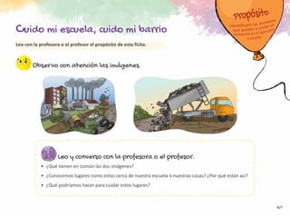 61
Leo con la profesora o el profesor el propósito de esta ficha.
Observo con atención las imágenes.
Leo y converso con la profesora o el profesor.
•	 ¿Qué tienen en común las dos imágenes?
•	 ¿Conocemos lugares como estos cerca de nuestra escuela o nuestras casas? ¿Por qué están así?
•	 ¿Qué podríamos hacer para cuidar estos lugares?
Cuido mi escuela, cuido mi barrio
 