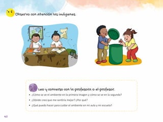 62
Observo con atención las imágenes.
Leo y converso con la profesora o el profesor.
•	 ¿Cómo se ve el ambiente en la primera imagen y cómo se ve en la segunda?
•	 ¿Dónde creo que me sentiría mejor? ¿Por qué?
•	 ¿Qué puedo hacer para cuidar el ambiente en mi aula y mi escuela?
 