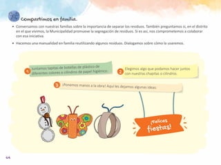 64
Compartimos en familia.
•	 Conversamos con nuestras familias sobre la importancia de separar los residuos. También preguntamos si, en el distrito
en el que vivimos, la Municipalidad promueve la segregación de residuos. Si es así, nos comprometemos a colaborar
con esa iniciativa.
•	 Hacemos una manualidad en familia reutilizando algunos residuos. Dialogamos sobre cómo la usaremos.
Elegimos algo que podamos hacer juntos
con nuestras chapitas o cilindros.
Juntamos tapitas de botellas de plástico de
diferentes colores o cilindros de papel higiénico.
¡Ponemos manos a la obra! Aquí les dejamos algunas ideas:
1 2
3
¡Felices
fiestas!
 
