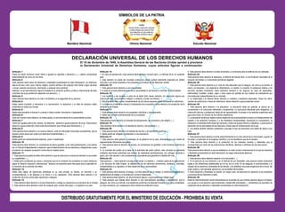 Bandera Nacional Escudo Nacional
Himno Nacional
Artículo 1
Todos los seres humanos nacen libres e iguales en dignidad y derechos y (...) deben comportarse
fraternalmente los unos con los otros.
Artículo 2
Toda persona tiene todos los derechos y libertades proclamados en esta Declaración, sin distinción
alguna de raza, color, sexo, idioma, religión, opinión política o de cualquier otra índole, origen nacional
o social, posición económica, nacimiento o cualquier otra condición.
Además, no se hará distinción alguna fundada en la condición política, jurídica o internacional del país
o territorio de cuya jurisdicción dependa una persona (...).
Artículo 3
Todo individuo tiene derecho a la vida, a la libertad y a la seguridad de su persona.
Artículo 4
Nadie estará sometido a esclavitud ni a servidumbre, la esclavitud y la trata de esclavos están
prohibidas en todas sus formas.
Artículo 5
Nadie será sometido a torturas ni a penas o tratos crueles, inhumanos o degradantes.
Artículo 6
Todo ser humano tiene derecho, en todas partes, al reconocimiento de su personalidad jurídica.
Artículo 7
Todos son iguales ante la ley y tienen, sin distinción, derecho a igual protección de la ley. Todos tienen
derecho a igual protección contra toda discriminación que infrinja esta Declaración (...).
Artículo 8
Toda persona tiene derecho a un recurso efectivo, ante los tribunales nacionales competentes, que la
ampare contra actos que violen sus derechos fundamentales (...).
Artículo 9
Nadie podrá ser arbitrariamente detenido, preso ni desterrado.
Artículo 10
Toda persona tiene derecho, en condiciones de plena igualdad, a ser oída públicamente y con justicia
por un tribunal independiente e imparcial, para la determinación de sus derechos y obligaciones o para
el examen de cualquier acusación contra ella en materia penal.
Artículo 11
1. Toda persona acusada de delito tiene derecho a que se presuma su inocencia mientras no se pruebe
su culpabilidad (...).
2. Nadie será condenado por actos u omisiones que en el momento de cometerse no fueron delictivos
según el Derecho nacional o internacional. Tampoco se impondrá pena más grave que la aplicable en
el momento de la comisión del delito.
Artículo 12
Nadie será objeto de injerencias arbitrarias en su vida privada, su familia, su domicilio o su
correspondencia, ni de ataques a su honra o a su reputación. Toda persona tiene derecho a la
protección de la ley contra tales injerencias o ataques.
Artículo 13
1. Toda persona tiene derecho a circular libremente y a elegir su residencia en el territorio de un Estado.
2. Toda persona tiene derecho a salir de cualquier país, incluso del propio, y a regresar a su país.
Artículo 14
1. En caso de persecución, toda persona tiene derecho a buscar asilo, y a disfrutar de él, en cualquier
país.
2. Este derecho no podrá ser invocado contra una acción judicial realmente originada por delitos
comunes o por actos opuestos a los propósitos y principios de las Naciones Unidas.
Artículo 15
1. Toda persona tiene derecho a una nacionalidad.
2. A nadie se privará arbitrariamente de su nacionalidad ni del derecho a cambiar de nacionalidad.
Artículo 16
1. Los hombres y las mujeres, a partir de la edad núbil, tienen derecho, sin restricción alguna por
motivos de raza, nacionalidad o religión, a casarse y fundar una familia (...).
2. Sólo mediante libre y pleno consentimiento de los futuros esposos podrá contraerse el matrimonio.
3. La familia es el elemento natural y fundamental de la sociedad y tiene derecho a la protección de la
sociedad y del Estado.
Artículo 17
1. Toda persona tiene derecho a la propiedad, individual y colectivamente.
2. Nadie será privado arbitrariamente de su propiedad.
Artículo 18
Toda persona tiene derecho a la libertad de pensamiento, de conciencia y de religión (...).
Artículo 19
Todo individuo tiene derecho a la libertad de opinión y de expresión (...).
Artículo 20
1. Toda persona tiene derecho a la libertad de reunión y de asociación pacíficas.
2. Nadie podrá ser obligado a pertenecer a una asociación.
Artículo 21
1. Toda persona tiene derecho a participar en el gobierno de su país, directamente o por medio de
representantes libremente escogidos.
2. Toda persona tiene el derecho de acceso, en condiciones de igualdad, a las funciones públicas de
su país.
3. La voluntad del pueblo es la base de la autoridad del poder público; esta voluntad se expresará
mediante elecciones auténticas que habrán de celebrarse periódicamente, por sufragio universal e
igual y por voto secreto u otro procedimiento equivalente que garantice la libertad del voto.
Artículo 22
Toda persona (...) tiene derecho a la seguridad social, y a obtener (...) habida cuenta de la organización
y los recursos de cada Estado, la satisfacción de los derechos económicos, sociales y culturales,
indispensables a su dignidad y al libre desarrollo de su personalidad.
Artículo 23
1. Toda persona tiene derecho al trabajo, a la libre elección de su trabajo, a condiciones equitativas y
satisfactorias de trabajo y a la protección contra el desempleo.
2. Toda persona tiene derecho, sin discriminación alguna, a igual salario por trabajo igual.
3. Toda persona que trabaja tiene derecho a una remuneración equitativa y satisfactoria, que le
asegure, así como a su familia, una existencia conforme a la dignidad humana y que será completada,
en caso necesario, por cualesquiera otros medios de protección social.
4. Toda persona tiene derecho a fundar sindicatos y a sindicarse para la defensa de sus intereses.
Artículo 24
Toda persona tiene derecho al descanso, al disfrute del tiempo libre, a una limitación razonable de la
duración del trabajo y a vacaciones periódicas pagadas.
Artículo 25
1. Toda persona tiene derecho a un nivel de vida adecuado que le asegure, así como a su familia, la
salud y el bienestar, y en especial la alimentación, el vestido, la vivienda, la asistencia médica y los
servicios sociales necesarios; tiene asimismo derecho a los seguros en caso de desempleo,
enfermedad, invalidez, viudez, vejez u otros casos de pérdida de sus medios de subsistencia por
circunstancias independientes de su voluntad.
2. La maternidad y la infancia tienen derecho a cuidados y asistencia especiales. Todos los niños,
nacidos de matrimonio o fuera de matrimonio, tienen derecho a igual protección social.
Artículo 26
1. Toda persona tiene derecho a la educación. La educación debe ser gratuita, al menos en lo
concerniente a la instrucción elemental y fundamental. La instrucción elemental será obligatoria. La
instrucción técnica y profesional habrá de ser generalizada; el acceso a los estudios superiores será
igual para todos, en función de los méritos respectivos.
2. La educación tendrá por objeto el pleno desarrollo de la personalidad humana y el fortalecimiento del
respeto a los derechos humanos y a las libertades fundamentales; favorecerá la comprensión, la
tolerancia y la amistad entre todas las naciones y todos los grupos étnicos o religiosos, y promoverá el
desarrollo de las actividades de las Naciones Unidas para el mantenimiento de la paz.
3. Los padres tendrán derecho preferente a escoger el tipo de educación que habrá de darse a sus
hijos.
Artículo 27
1. Toda persona tiene derecho a tomar parte libremente en la vida cultural de la comunidad, a gozar de
las artes y a participar en el progreso científico y en los beneficios que de él resulten.
2. Toda persona tiene derecho a la protección de los intereses morales y materiales que le
correspondan por razón de las producciones científicas, literarias o artísticas de que sea autora.
Artículo 28
Toda persona tiene derecho a que se establezca un orden social e internacional en el que los derechos
y libertades proclamados en esta Declaración se hagan plenamente efectivos.
Artículo 29
1. Toda persona tiene deberes respecto a la comunidad (...).
2. En el ejercicio de sus derechos y en el disfrute de sus libertades, toda persona estará solamente
sujeta a las limitaciones establecidas por la ley con el único fin de asegurar el reconocimiento y el
respeto de los derechos y libertades de los demás, y de satisfacer las justas exigencias de la moral, del
orden público y del bienestar general en una sociedad democrática.
3. Estos derechos y libertades no podrán, en ningún caso, ser ejercidos en oposición a los propósitos
y principios de las Naciones Unidas.
Artículo 30
Nada en esta Declaración podrá interpretarse en el sentido de que confiere derecho alguno al Estado,
a un grupo o a una persona, para emprender y desarrollar actividades (...) tendientes a la supresión de
cualquiera de los derechos y libertades proclamados en esta Declaración.
 