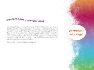 ¡A empezar
este viaje!
7
Los acompañaré para realizar diversas actividades interesantes con las que
podrán aprender a conocerse mejor a sí mismos, a sus compañeras y a sus
compañeros.Estecuadernillolespermitiráreconocersusgustosypreferencias,
darse cuenta de lo que sienten y relacionarse adecuadamente entre ustedes.
Además, descubrirán la importancia de protegerse y prevenir situaciones que
pueden ser peligrosas para su salud e integridad. Es decir, aprenderán a ser
más felices con los seres que los rodean.
¡Bienvenidas y bienvenidos a segundo grado!
Queridas niñas y queridos niños:
 