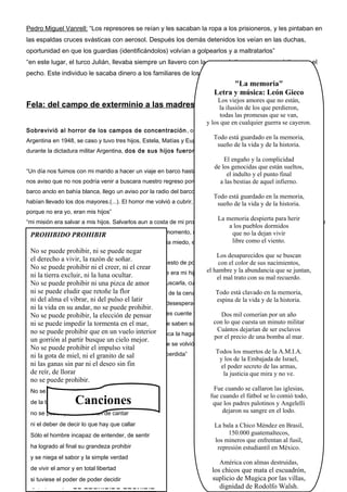 Pedro Miguel Vanrell: “Los represores se reían y les sacaban la ropa a los prisioneros, y les pintaban en
las espaldas cruces svásticas con aerosol. Después los demás detenidos los veían en las duchas,
oportunidad en que los guardias (identificándolos) volvían a golpearlos y a maltratarlos”
“en este lugar, el turco Julián, llevaba siempre un llavero con la cruz svástica y una cruz cristiana en el
pecho. Este individuo le sacaba dinero a los familiares de los detenidos judíos”

"La memoria"
Letra y música: León Gieco
Los viejos amores que no están,

Fela: del campo de exterminio a las madres de plaza de mayo perdieron,
la ilusión de los que

todas las promesas que se van,
y los que en cualquier guerra se cayeron.
Sobrevivió al horror de los campos de concentración , o como suele decir “siguió viviendo”. Llego a la

Todo está guardado en la memoria,
sueño de la vida y de la historia.

Argentina en 1948, se caso y tuvo tres hijos, Estela, Matías y Eugenia. La desgracia volvería a visitarla cuando,
durante la dictadura militar Argentina, dos de sus hijos fueron secuestrados .

El engaño y la complicidad
de los genocidas que están sueltos,
“Un día nos fuimos con mi marido a hacer un viaje en barco hasta tierra del fuego. Todavía me acuerdo que Matías
el indulto y el punto final
nos aviso que no nos podría venir a buscara nuestro regreso porque tenia que dar una materia ese día. Cuando el
a las bestias de aquel infierno.
barco anclo en bahía blanca, llego un aviso por la radio del barco, para nosotros, para que volviéramos porque se

Todo está guardado en la memoria,

habían llevado los dos mayores.(...). El horror me volvió a cubrir, pero esta vez fue mucho peor,la historia. peor
sueño de la vida y de muchísimo
porque no era yo, eran mis hijos”

La memoria despierta para herir
a los pueblos dormidos
era injusta con miPROHIBIR Eugenia, pero en ese momento, no me importaba nada la dejan vivir
marido y con
que no mas que recuperar a mis
PROHIBIDO
libre como el mis manos
hijos. Me habían quitado lo mas caro que tenia, no tenia miedo, estaba decidida a luchar con viento.

“mi misión era salvar a mis hijos. Salvarlos aun a costa de mi propia vida. No me importaba nada. Ahora pienso que

No se puede
desnudas...” prohibir,

ni se puede negar
Los desaparecidos que se buscan
el derechomevivir, la razón de que llamaban del puesto de policía del camino a Ezeiza y que tenían ahí a una
a llamaron diciendo soñar.
“Una noche
con el color de sus nacimientos,
No se puede prohibir ni el creer, ni el crear
el hambre y si era verdad...Estaba Viva, mi
chica que decía que se llamaba Estela y que decía que era mi hija, querían saber la abundancia que se juntan,
ni la tierra excluir, ni la luna ocultar.
el mal trato con su mal recuerdo.
Estela estaba viva...Mi marido salió junto con Raúl a buscarla, cuando la trajeron, entro a la cocina estiro la mano y
No se puede prohibir ni una pizca de amor
ni ¿Tenes un poquito de pan?. Había
Todo a servírselo en la plato, lo
dijo: se puede eludir que retoñe la flor quedado pollo de la cena y no alcance está clavado en un memoria,tomo
ni del alma el vibrar, ni del pulso el latir
espina de la vida y de la historia.
directamente de la olla y lo comió con las manos, con desesperación” (...) “Matías también apareció”
ni la vida en su andar, no se puede prohibir.
“Mis nietos me preguntan la elección de quieren que les cuente y yo no se Dos mil comerían por no. año si
cuanto decir y cuanto un Pero
No se puede prohibir, sobre la Shoa, pensar
con lo que cuesta un minuto militar
quierenpuede impedir la lo que me preguntan. Aunque saben sobre la desaparición de sus padres, no hicieron la
ni se saber, les cuento tormenta en el mar,
Cuántos dejarían de ser esclavos
no se puede eso y lo que en un vuelo Tal vez
conexión entre prohibirque me paso a mí.interior nunca la hagan. Para mi fue una tragedia doble. No solo lo que
por el precio de una bomba al mar.
un gorrión al partir busque un cielo mejor.
viví cuando creí que había perdido a mis hijos, sino que se volvió a abrir lo que había quedado agazapado,
No se puede prohibir el impulso vital
Todos los muertos de la A.M.I.A.
dormido, que parecía ni el granito de sal mi infancia perdida”
ni la gota de miel, tranquilo y olvidado,
y los de la Embajada de Israel,
ni las ganas sin par ni el deseo sin fin
el poder secreto de las armas,
de reír, de llorar
la justicia que mira y no ve.
no se puede prohibir.
No se puede prohibir el color tornasol

Canciones

de la LA CENSURA -puesta del sol
tarde al morir en la BAGLIETTO
no se puede prohibir el afán de cantar

La de decir lo existe que callar
ni el debercensura noque hay mi amor
Sólo el hombre incapaz de entender, de sentir

La censura no existe mi amor
ha logrado al final su grandeza prohibir
y se niega el sabor y la simple verdad
de vivirLa amor y en total libertad
el censura no existe mi,

La censura no existe,
si tuviese el poder de poder decidir
La censura no,

Fue cuando se callaron las iglesias,
fue cuando el fútbol se lo comió todo,
que los padres palotinos y Angelelli
dejaron su sangre en el lodo.
La bala a Chico Méndez en Brasil,
150.000 guatemaltecos,
los mineros que enfrentan al fusil,
represión estudiantil en México.
América con almas destruidas,

los chicos que mata el escuadrón,
suplicio de Mugica por las villas,
dignidad de Rodolfo Walsh.

 