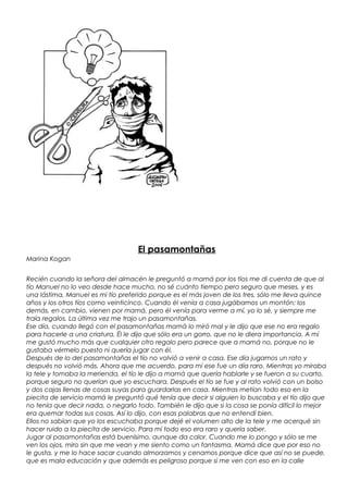El pasamontañas
Marina Kogan
Recién cuando la señora del almacén le preguntó a mamá por los tíos me di cuenta de que al
tío Manuel no lo veo desde hace mucho, no sé cuánto tiempo pero seguro que meses, y es
una lástima, Manuel es mi tío preferido porque es el más joven de los tres, sólo me lleva quince
años y los otros tíos como veinticinco. Cuando él venía a casa jugábamos un montón; los
demás, en cambio, vienen por mamá, pero él venía para verme a mí, yo lo sé, y siempre me
traía regalos. La última vez me trajo un pasamontañas.
Ese día, cuando llegó con el pasamontañas mamá lo miró mal y le dijo que ese no era regalo
para hacerle a una criatura. Él le dijo que sólo era un gorro, que no le diera importancia. A mí
me gustó mucho más que cualquier otro regalo pero parece que a mamá no, porque no le
gustaba vérmelo puesto ni quería jugar con él.
Después de lo del pasamontañas el tío no volvió a venir a casa. Ese día jugamos un rato y
después no volvió más. Ahora que me acuerdo, para mí ese fue un día raro. Mientras yo miraba
la tele y tomaba la merienda, el tío le dijo a mamá que quería hablarle y se fueron a su cuarto,
porque seguro no querían que yo escuchara. Después el tío se fue y al rato volvió con un bolso
y dos cajas llenas de cosas suyas para guardarlas en casa. Mientras metían todo eso en la
piecita de servicio mamá le preguntó qué tenía que decir si alguien lo buscaba y el tío dijo que
no tenía que decir nada, o negarlo todo. También le dijo que si la cosa se ponía difícil lo mejor
era quemar todas sus cosas. Así lo dijo, con esas palabras que no entendí bien.
Ellos no sabían que yo los escuchaba porque dejé el volumen alto de la tele y me acerqué sin
hacer ruido a la piecita de servicio. Para mí todo eso era raro y quería saber.
Jugar al pasamontañas está buenísimo, aunque da calor. Cuando me lo pongo y sólo se me
ven los ojos, miro sin que me vean y me siento como un fantasma. Mamá dice que por eso no
le gusta, y me lo hace sacar cuando almorzamos y cenamos porque dice que así no se puede,
que es mala educación y que además es peligroso porque si me ven con eso en la calle

 