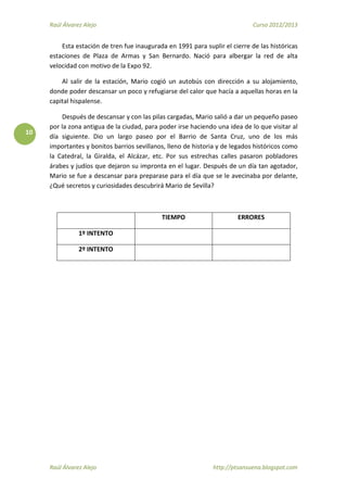 Raúl Álvarez Alejo Curso 2012/2013
Raúl Álvarez Alejo http://ptsansuena.blogspot.com
10
Esta estación de tren fue inaugurada en 1991 para suplir el cierre de las históricas
estaciones de Plaza de Armas y San Bernardo. Nació para albergar la red de alta
velocidad con motivo de la Expo 92.
Al salir de la estación, Mario cogió un autobús con dirección a su alojamiento,
donde poder descansar un poco y refugiarse del calor que hacía a aquellas horas en la
capital hispalense.
Después de descansar y con las pilas cargadas, Mario salió a dar un pequeño paseo
por la zona antigua de la ciudad, para poder irse haciendo una idea de lo que visitar al
día siguiente. Dio un largo paseo por el Barrio de Santa Cruz, uno de los más
importantes y bonitos barrios sevillanos, lleno de historia y de legados históricos como
la Catedral, la Giralda, el Alcázar, etc. Por sus estrechas calles pasaron pobladores
árabes y judíos que dejaron su impronta en el lugar. Después de un día tan agotador,
Mario se fue a descansar para preparase para el día que se le avecinaba por delante,
¿Qué secretos y curiosidades descubrirá Mario de Sevilla?
TIEMPO ERRORES
1º INTENTO
2º INTENTO
 