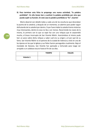 Raúl Álvarez Alejo Curso 2012/2013
Raúl Álvarez Alejo http://ptsansuena.blogspot.com
100
9) Para terminar esta ficha te propongo una nueva actividad, “la palabra
prohibida”. En ella tienes leer y sustituir la palabra prohibida por otra que
pueda suplir su función. En este caso la palabra prohibida es “EL”. ¡Suerte!
Mario observó con detalle todas y cada una de las esculturas que decoraban
la puerta de la catedral, y después de un momento, se adentro para poder seguir
disfrutando de la catedral por dentro. Si por fuera había la catedral tenía misterios
muy interesantes, dentro la cosa no iba a ser menos. Recorriendo las naves de la
misma, lo primero con lo que se topó fue con una reliquia que le sorprendió
mucho, el brazo incorrupto de San Vicente Mártir. Acercándose al mismo pudo
leer un poco sobre dicha reliquia y saber cuál era su origen y el por qué de su
fama. San Vicente Mártir es el patrono de la ciudad de Valencia y vivió en una de
las épocas en las que la Iglesia y sus fieles fueron perseguidos cruelmente. Bajo el
mandado de Daciano, San Vicente fue apresado y torturado para luego ser
arrojado a un calabozo oscuro hasta el fin de sus días.
TIEMPO FALLOS
Intento 1
 