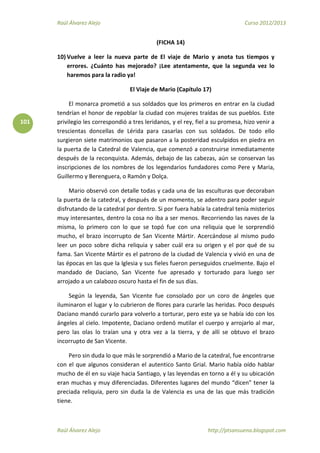 Raúl Álvarez Alejo Curso 2012/2013
Raúl Álvarez Alejo http://ptsansuena.blogspot.com
101
(FICHA 14)
10) Vuelve a leer la nueva parte de El viaje de Mario y anota tus tiempos y
errores. ¿Cuánto has mejorado? ¡Lee atentamente, que la segunda vez lo
haremos para la radio ya!
El Viaje de Mario (Capítulo 17)
El monarca prometió a sus soldados que los primeros en entrar en la ciudad
tendrían el honor de repoblar la ciudad con mujeres traídas de sus pueblos. Este
privilegio les correspondió a tres leridanos, y el rey, fiel a su promesa, hizo venir a
trescientas doncellas de Lérida para casarlas con sus soldados. De todo ello
surgieron siete matrimonios que pasaron a la posteridad esculpidos en piedra en
la puerta de la Catedral de Valencia, que comenzó a construirse inmediatamente
después de la reconquista. Además, debajo de las cabezas, aún se conservan las
inscripciones de los nombres de los legendarios fundadores como Pere y Maria,
Guillermo y Berenguera, o Ramón y Dolça.
Mario observó con detalle todas y cada una de las esculturas que decoraban
la puerta de la catedral, y después de un momento, se adentro para poder seguir
disfrutando de la catedral por dentro. Si por fuera había la catedral tenía misterios
muy interesantes, dentro la cosa no iba a ser menos. Recorriendo las naves de la
misma, lo primero con lo que se topó fue con una reliquia que le sorprendió
mucho, el brazo incorrupto de San Vicente Mártir. Acercándose al mismo pudo
leer un poco sobre dicha reliquia y saber cuál era su origen y el por qué de su
fama. San Vicente Mártir es el patrono de la ciudad de Valencia y vivió en una de
las épocas en las que la Iglesia y sus fieles fueron perseguidos cruelmente. Bajo el
mandado de Daciano, San Vicente fue apresado y torturado para luego ser
arrojado a un calabozo oscuro hasta el fin de sus días.
Según la leyenda, San Vicente fue consolado por un coro de ángeles que
iluminaron el lugar y lo cubrieron de flores para curarle las heridas. Poco después
Daciano mandó curarlo para volverlo a torturar, pero este ya se había ido con los
ángeles al cielo. Impotente, Daciano ordenó mutilar el cuerpo y arrojarlo al mar,
pero las olas lo traían una y otra vez a la tierra, y de allí se obtuvo el brazo
incorrupto de San Vicente.
Pero sin duda lo que más le sorprendió a Mario de la catedral, fue encontrarse
con el que algunos consideran el autentico Santo Grial. Mario había oído hablar
mucho de él en su viaje hacia Santiago, y las leyendas en torno a él y su ubicación
eran muchas y muy diferenciadas. Diferentes lugares del mundo “dicen” tener la
preciada reliquia, pero sin duda la de Valencia es una de las que más tradición
tiene.
 