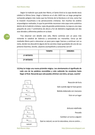 Raúl Álvarez Alejo Curso 2012/2013
Raúl Álvarez Alejo http://ptsansuena.blogspot.com
102
Según la tradición que pudo leer Mario, el Santo Grial es la copa donde Jesús
celebró la Última Cena. Llegó a Valencia en el año 1424 tras un largo peregrinar
sorteando peligros más reales que los ficticios de la literatura o el cine, como fue
la invasión musulmana o las persecuciones cristianas. Son muchos los análisis
arqueológicos realizados, lo que ha permitido reconocer esta copa como auténtica
dentro de la tradición cristiana. Lejos de grandes pretensiones, la copa es una copa
pequeña de unos 7 centímetros de altura y 9,5 de diámetro engalanada con dos
asas doradas y diferentes piedras en su base.
Tras observar con detalle este cáliz, Mario continúo aún un poco más
visitando la catedral de Valencia y conociendo sus maravillas. Cerca ya del
mediodía Mario paró a descansar un poco para coger fuerzas y continuar con su
visita, donde nos descubrirá alguno de los secretos mejor guardados de uno de sus
pintores favoritos, Sorolla. ¿Quieres acompañarle y conocerlos con él?
TIEMPO ERRORES
1º INTENTO
2º INTENTO
11) Hoy te traigo una nueva pirámide mágica. Lee atentamente el significado de
cada una de las palabras escondidas y vete subiendo los escalones hasta
llegar al final. Recuerda que solo puedes eliminar una letra, así que, ¡suerte!
Reacción de furia
Sale cuando algo te hace gracia
Bebida elaborada con manzana
Vivir en un lugar
Artículo indefinido
Pescado
Cambiar un turno a alguien
Qué es natural, va con la naturaleza, sino es contra …
desprisa
i__
r___
si___
re____
natural
a___
tu___
na____
u__
 