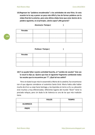 Raúl Álvarez Alejo Curso 2012/2013
Raúl Álvarez Alejo http://ptsansuena.blogspot.com
105
13) Regresan las “palabras encadenadas” a las actividades de esta ficha. En esta
ocasión te lo voy a poner un poco más difícil y has de formar palabras con la
sílaba final de la anterior, pero esta última sílaba tiene que estar dentro de la
palabra siguiente, no al principio. ¿Serás capaz? ¿Me ganarás?
Alumno/a: Tiempo ( )
Percebe
Profesor: Tiempo ( )
Percebe
14) Y no puede faltar nuestra actividad favorita, el “cambio de vocales” Esta vez
la vocal la elijo yo. Quiero que leas el siguiente fragmento cambiando todas
las vocales que te encuentres por “i”. ¿Qué tal nos saldrá?
Pero sin duda lo que más le sorprendió a Mario de la catedral, fue encontrarse
con el que algunos consideran el autentico Santo Grial. Mario había oído hablar
mucho de él en su viaje hacia Santiago, y las leyendas en torno a él y su ubicación
eran muchas y muy diferenciadas. Diferentes lugares del mundo “dicen” tener la
preciada reliquia, pero sin duda la de Valencia es una de las que más tradición
tiene.
FALLOS TIEMPO
ALUMNO/A
PROFE
 