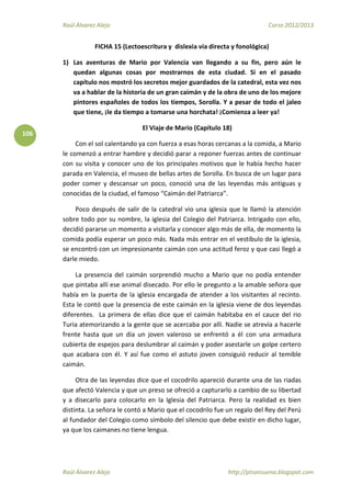 Raúl Álvarez Alejo Curso 2012/2013
Raúl Álvarez Alejo http://ptsansuena.blogspot.com
106
FICHA 15 (Lectoescritura y dislexia vía directa y fonológica)
1) Las aventuras de Mario por Valencia van llegando a su fin, pero aún le
quedan algunas cosas por mostrarnos de esta ciudad. Si en el pasado
capítulo nos mostró los secretos mejor guardados de la catedral, esta vez nos
va a hablar de la historia de un gran caimán y de la obra de uno de los mejore
pintores españoles de todos los tiempos, Sorolla. Y a pesar de todo el jaleo
que tiene, ¡le da tiempo a tomarse una horchata! ¡Comienza a leer ya!
El Viaje de Mario (Capítulo 18)
Con el sol calentando ya con fuerza a esas horas cercanas a la comida, a Mario
le comenzó a entrar hambre y decidió parar a reponer fuerzas antes de continuar
con su visita y conocer uno de los principales motivos que le había hecho hacer
parada en Valencia, el museo de bellas artes de Sorolla. En busca de un lugar para
poder comer y descansar un poco, conoció una de las leyendas más antiguas y
conocidas de la ciudad, el famoso “Caimán del Patriarca”.
Poco después de salir de la catedral vio una iglesia que le llamó la atención
sobre todo por su nombre, la iglesia del Colegio del Patriarca. Intrigado con ello,
decidió pararse un momento a visitarla y conocer algo más de ella, de momento la
comida podía esperar un poco más. Nada más entrar en el vestíbulo de la iglesia,
se encontró con un impresionante caimán con una actitud feroz y que casi llegó a
darle miedo.
La presencia del caimán sorprendió mucho a Mario que no podía entender
que pintaba allí ese animal disecado. Por ello le pregunto a la amable señora que
había en la puerta de la iglesia encargada de atender a los visitantes al recinto.
Esta le contó que la presencia de este caimán en la iglesia viene de dos leyendas
diferentes. La primera de ellas dice que el caimán habitaba en el cauce del rio
Turia atemorizando a la gente que se acercaba por allí. Nadie se atrevía a hacerle
frente hasta que un día un joven valeroso se enfrentó a él con una armadura
cubierta de espejos para deslumbrar al caimán y poder asestarle un golpe certero
que acabara con él. Y así fue como el astuto joven consiguió reducir al temible
caimán.
Otra de las leyendas dice que el cocodrilo apareció durante una de las riadas
que afectó Valencia y que un preso se ofreció a capturarlo a cambio de su libertad
y a disecarlo para colocarlo en la Iglesia del Patriarca. Pero la realidad es bien
distinta. La señora le contó a Mario que el cocodrilo fue un regalo del Rey del Perú
al fundador del Colegio como símbolo del silencio que debe existir en dicho lugar,
ya que los caimanes no tiene lengua.
 