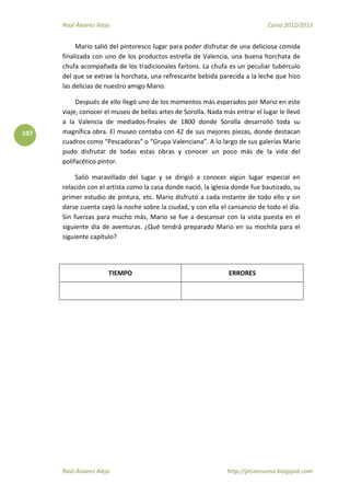 Raúl Álvarez Alejo Curso 2012/2013
Raúl Álvarez Alejo http://ptsansuena.blogspot.com
107
Mario salió del pintoresco lugar para poder disfrutar de una deliciosa comida
finalizada con uno de los productos estrella de Valencia, una buena horchata de
chufa acompañada de los tradicionales fartons. La chufa es un peculiar tubérculo
del que se extrae la horchata, una refrescante bebida parecida a la leche que hizo
las delicias de nuestro amigo Mario.
Después de ello llegó uno de los momentos más esperados por Mario en este
viaje, conocer el museo de bellas artes de Sorolla. Nada más entrar el lugar le llevó
a la Valencia de mediados-finales de 1800 donde Sorolla desarrolló toda su
magnífica obra. El museo contaba con 42 de sus mejores piezas, donde destacan
cuadros como “Pescadoras” o “Grupa Valenciana”. A lo largo de sus galerías Mario
pudo disfrutar de todas estas obras y conocer un poco más de la vida del
polifacético pintor.
Salió maravillado del lugar y se dirigió a conocer algún lugar especial en
relación con el artista como la casa donde nació, la iglesia donde fue bautizado, su
primer estudio de pintura, etc. Mario disfrutó a cada instante de todo ello y sin
darse cuenta cayó la noche sobre la ciudad, y con ella el cansancio de todo el día.
Sin fuerzas para mucho más, Mario se fue a descansar con la vista puesta en el
siguiente día de aventuras. ¿Qué tendrá preparado Mario en su mochila para el
siguiente capítulo?
TIEMPO ERRORES
 