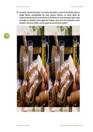 Raúl Álvarez Alejo Curso 2012/2013
Raúl Álvarez Alejo http://ptsansuena.blogspot.com
108
2) La mejor manera de tomar una buena horchata es como lo ha hecho nuestro
amigo Mario, acompañada de unos buenos fartons, un dulce típico de
Valencia que junto con la horchata se convierte en una merienda ideal. Aquí
os traigo un ejemplo con la siguiente imagen, pero en la de la derecha, como
siempre, hay cinco fallos, ¿serás capaz de encontrarlos todos?
 