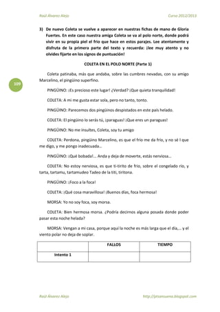 Raúl Álvarez Alejo Curso 2012/2013
Raúl Álvarez Alejo http://ptsansuena.blogspot.com
109
3) De nuevo Coleta se vuelve a aparecer en nuestras fichas de mano de Gloria
Fuertes. En este caso nuestra amiga Coleta se va al polo norte, donde podrá
vivir en su propia piel el frio que hace en estos parajes. Lee atentamente y
disfruta de la primera parte del texto y recuerda: ¡lee muy atento y no
olvides fijarte en los signos de puntuación!
COLETA EN EL POLO NORTE (Parte 1)
Coleta patinaba, más que andaba, sobre las cumbres nevadas, con su amigo
Marcelino, el pingüino superfino.
PINGÜINO: ¡Es precioso este lugar! ¿Verdad? ¡Que quieta tranquilidad!
COLETA: A mi me gusta estar sola, pero no tanto, tonto.
PINGÜINO: Parecemos dos pingüinos despistados en este país helado.
COLETA: El pingüino lo serás tú, ¡paraguas! ¡Que eres un paraguas!
PINGÜINO: No me insultes, Coleta, soy tu amigo
COLETA: Perdona, pingüino Marcelino, es que el frío me da frío, y no sé l que
me digo, y me pongo inadecuada…
PINGÜINO: ¡Qué bobada!... Anda y deja de moverte, estás nerviosa…
COLETA: No estoy nerviosa, es que ti-tirito de frio, sobre el congelado río, y
tarta, tartamu, tartamudeo Tadeo de la titi, tiritona.
PINGÜINO: ¡Foco a la foca!
COLETA: ¡Qué cosa maravillosa! ¡Buenos días, foca hermosa!
MORSA: Yo no soy foca, soy morsa.
COLETA: Bien hermosa morsa. ¿Podría decirnos alguna posada donde poder
pasar esta noche helada?
MORSA: Vengan a mi casa, porque aquí la noche es más larga que el día,… y el
viento polar no deja de soplar.
FALLOS TIEMPO
Intento 1
 