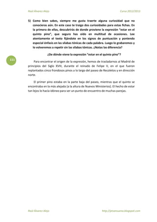 Raúl Álvarez Alejo Curso 2012/2013
Raúl Álvarez Alejo http://ptsansuena.blogspot.com
111
5) Como bien sabes, siempre me gusta traerte alguna curiosidad que no
conocieras aún. En este caso te traigo dos curiosidades para estas fichas. En
la primera de ellas, descubrirás de donde proviene la expresión “estar en el
quinto pino”, que seguro has oído en multitud de ocasiones. Lee
atentamente el texto fijándote en los signos de puntuación y poniendo
especial énfasis en las sílabas tónicas de cada palabra. Luego lo grabaremos y
lo volveremos a repetir sin las sílabas tónicas. ¿Notas las diferencia?
¿De dónde viene la expresión “estar en el quinto pino”?
Para encontrar el origen de la expresión, hemos de trasladarnos al Madrid de
principios del Siglo XVIII, durante el reinado de Felipe V, en el que fueron
replantados cinco frondosos pinos a lo largo del paseo de Recoletos y en dirección
norte.
El primer pino estaba en la parte baja del paseo, mientras que el quinto se
encontraba en la más alejada (a la altura de Nuevos Ministerios). El hecho de estar
tan lejos lo hacía idóneo para ser un punto de encuentro de muchas parejas.
 