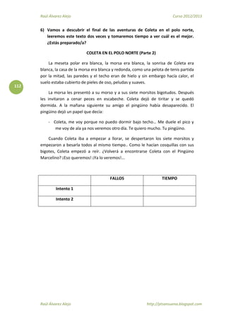 Raúl Álvarez Alejo Curso 2012/2013
Raúl Álvarez Alejo http://ptsansuena.blogspot.com
112
6) Vamos a descubrir el final de las aventuras de Coleta en el polo norte,
leeremos este texto dos veces y tomaremos tiempo a ver cuál es el mejor.
¿Estás preparado/a?
COLETA EN EL POLO NORTE (Parte 2)
La meseta polar era blanca, la morsa era blanca, la sonrisa de Coleta era
blanca, la casa de la morsa era blanca y redonda, como una pelota de tenis partida
por la mitad, las paredes y el techo eran de hielo y sin embargo hacía calor, el
suelo estaba cubierto de pieles de oso, peludas y suaves.
La morsa les presentó a su morso y a sus siete morsitos bigotudos. Después
les invitaron a cenar peces en escabeche. Coleta dejó de tiritar y se quedó
dormida. A la mañana siguiente su amigo el pingüino había desaparecido. El
pingüino dejó un papel que decía:
- Coleta, me voy porque no puedo dormir bajo techo… Me duele el pico y
me voy de ala ya nos veremos otro día. Te quiero mucho. Tu pingüino.
Cuando Coleta iba a empezar a llorar, se despertaron los siete morsitos y
empezaron a besarla todos al mismo tiempo.. Como le hacían cosquillas con sus
bigotes, Coleta empezó a reír. ¿Volverá a encontrarse Coleta con el Pingüino
Marcelino? ¡Eso queremos! ¡Ya lo veremos!...
FALLOS TIEMPO
Intento 1
Intento 2
 