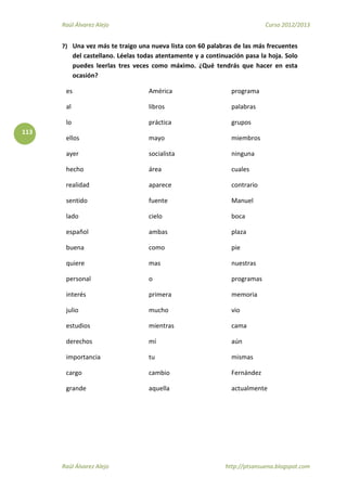 Raúl Álvarez Alejo Curso 2012/2013
Raúl Álvarez Alejo http://ptsansuena.blogspot.com
113
7) Una vez más te traigo una nueva lista con 60 palabras de las más frecuentes
del castellano. Léelas todas atentamente y a continuación pasa la hoja. Solo
puedes leerlas tres veces como máximo. ¿Qué tendrás que hacer en esta
ocasión?
es
al
lo
ellos
ayer
hecho
realidad
sentido
lado
español
buena
quiere
personal
interés
julio
estudios
derechos
importancia
cargo
grande
América
libros
práctica
mayo
socialista
área
aparece
fuente
cielo
ambas
como
mas
o
primera
mucho
mientras
mí
tu
cambio
aquella
programa
palabras
grupos
miembros
ninguna
cuales
contrario
Manuel
boca
plaza
pie
nuestras
programas
memoria
vio
cama
aún
mismas
Fernández
actualmente
 