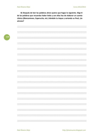 Raúl Álvarez Alejo Curso 2012/2013
Raúl Álvarez Alejo http://ptsansuena.blogspot.com
114
8) Después de leer las palabras ahora quiero que hagas lo siguiente. Elige 8
de las palabras que recuerdas haber leído y con ellas has de elaborar un cuento
clásico (Blancanieves, Caperucita, etc.) dándole tu toque y variando su final, ¿te
atreves?
 