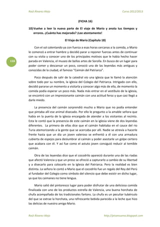 Raúl Álvarez Alejo Curso 2012/2013
Raúl Álvarez Alejo http://ptsansuena.blogspot.com
116
(FICHA 16)
10) Vuelve a leer la nueva parte de El viaje de Mario y anota tus tiempos y
errores. ¿Cuánto has mejorado? ¡Lee atentamente!
El Viaje de Mario (Capítulo 18)
Con el sol calentando ya con fuerza a esas horas cercanas a la comida, a Mario
le comenzó a entrar hambre y decidió parar a reponer fuerzas antes de continuar
con su visita y conocer uno de los principales motivos que le había hecho hacer
parada en Valencia, el museo de bellas artes de Sorolla. En busca de un lugar para
poder comer y descansar un poco, conoció una de las leyendas más antiguas y
conocidas de la ciudad, el famoso “Caimán del Patriarca”.
Poco después de salir de la catedral vio una iglesia que le llamó la atención
sobre todo por su nombre, la iglesia del Colegio del Patriarca. Intrigado con ello,
decidió pararse un momento a visitarla y conocer algo más de ella, de momento la
comida podía esperar un poco más. Nada más entrar en el vestíbulo de la iglesia,
se encontró con un impresionante caimán con una actitud feroz y que casi llegó a
darle miedo.
La presencia del caimán sorprendió mucho a Mario que no podía entender
que pintaba allí ese animal disecado. Por ello le pregunto a la amable señora que
había en la puerta de la iglesia encargada de atender a los visitantes al recinto.
Esta le contó que la presencia de este caimán en la iglesia viene de dos leyendas
diferentes. La primera de ellas dice que el caimán habitaba en el cauce del rio
Turia atemorizando a la gente que se acercaba por allí. Nadie se atrevía a hacerle
frente hasta que un día un joven valeroso se enfrentó a él con una armadura
cubierta de espejos para deslumbrar al caimán y poder asestarle un golpe certero
que acabara con él. Y así fue como el astuto joven consiguió reducir al temible
caimán.
Otra de las leyendas dice que el cocodrilo apareció durante una de las riadas
que afectó Valencia y que un preso se ofreció a capturarlo a cambio de su libertad
y a disecarlo para colocarlo en la Iglesia del Patriarca. Pero la realidad es bien
distinta. La señora le contó a Mario que el cocodrilo fue un regalo del Rey del Perú
al fundador del Colegio como símbolo del silencio que debe existir en dicho lugar,
ya que los caimanes no tiene lengua.
Mario salió del pintoresco lugar para poder disfrutar de una deliciosa comida
finalizada con uno de los productos estrella de Valencia, una buena horchata de
chufa acompañada de los tradicionales fartons. La chufa es un peculiar tubérculo
del que se extrae la horchata, una refrescante bebida parecida a la leche que hizo
las delicias de nuestro amigo Mario.
 