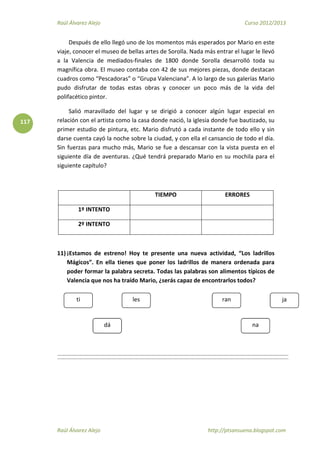 Raúl Álvarez Alejo Curso 2012/2013
Raúl Álvarez Alejo http://ptsansuena.blogspot.com
117
Después de ello llegó uno de los momentos más esperados por Mario en este
viaje, conocer el museo de bellas artes de Sorolla. Nada más entrar el lugar le llevó
a la Valencia de mediados-finales de 1800 donde Sorolla desarrolló toda su
magnífica obra. El museo contaba con 42 de sus mejores piezas, donde destacan
cuadros como “Pescadoras” o “Grupa Valenciana”. A lo largo de sus galerías Mario
pudo disfrutar de todas estas obras y conocer un poco más de la vida del
polifacético pintor.
Salió maravillado del lugar y se dirigió a conocer algún lugar especial en
relación con el artista como la casa donde nació, la iglesia donde fue bautizado, su
primer estudio de pintura, etc. Mario disfrutó a cada instante de todo ello y sin
darse cuenta cayó la noche sobre la ciudad, y con ella el cansancio de todo el día.
Sin fuerzas para mucho más, Mario se fue a descansar con la vista puesta en el
siguiente día de aventuras. ¿Qué tendrá preparado Mario en su mochila para el
siguiente capítulo?
TIEMPO ERRORES
1º INTENTO
2º INTENTO
11) ¡Estamos de estreno! Hoy te presente una nueva actividad, “Los ladrillos
Mágicos”. En ella tienes que poner los ladrillos de manera ordenada para
poder formar la palabra secreta. Todas las palabras son alimentos típicos de
Valencia que nos ha traído Mario, ¿serás capaz de encontrarlos todos?
ran
na
jati
dá
les
 