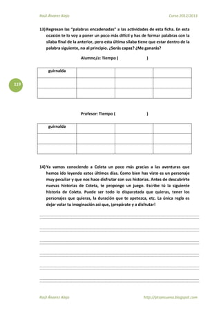 Raúl Álvarez Alejo Curso 2012/2013
Raúl Álvarez Alejo http://ptsansuena.blogspot.com
119
13) Regresan las “palabras encadenadas” a las actividades de esta ficha. En esta
ocasión te lo voy a poner un poco más difícil y has de formar palabras con la
sílaba final de la anterior, pero esta última sílaba tiene que estar dentro de la
palabra siguiente, no al principio. ¿Serás capaz? ¿Me ganarás?
Alumno/a: Tiempo ( )
guirnalda
Profesor: Tiempo ( )
guirnalda
14) Ya vamos conociendo a Coleta un poco más gracias a las aventuras que
hemos ido leyendo estos últimos días. Como bien has visto es un personaje
muy peculiar y que nos hace disfrutar con sus historias. Antes de descubrirte
nuevas historias de Coleta, te propongo un juego. Escribe tú la siguiente
historia de Coleta. Puede ser todo lo disparatada que quieras, tener los
personajes que quieras, la duración que te apetezca, etc. La única regla es
dejar volar tu imaginación asi que, ¡prepárate y a disfrutar!
 