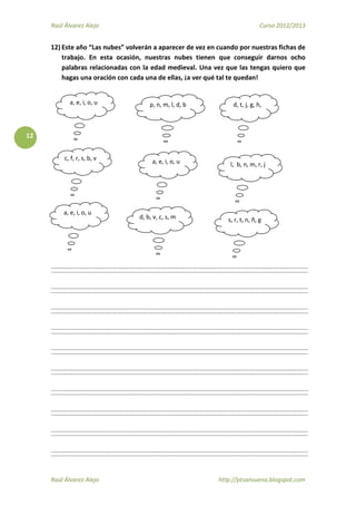 Raúl Álvarez Alejo Curso 2012/2013
Raúl Álvarez Alejo http://ptsansuena.blogspot.com
12
12) Este año “Las nubes” volverán a aparecer de vez en cuando por nuestras fichas de
trabajo. En esta ocasión, nuestras nubes tienen que conseguir darnos ocho
palabras relacionadas con la edad medieval. Una vez que las tengas quiero que
hagas una oración con cada una de ellas, ¡a ver qué tal te quedan!
a, e, i, o, u p, n, m, l, d, b d, t, j, g, h,
c, f, r, s, b, v a, e, i, o, u l, b, n, m, r, j
a, e, i, o, u
d, b, v, c, s, m s, r, t, n, ñ, g
 