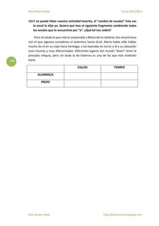 Raúl Álvarez Alejo Curso 2012/2013
Raúl Álvarez Alejo http://ptsansuena.blogspot.com
121
15) Y no puede faltar nuestra actividad favorita, el “cambio de vocales” Esta vez
la vocal la elijo yo. Quiero que leas el siguiente fragmento cambiando todas
las vocales que te encuentres por “a”. ¿Qué tal nos saldrá?
Pero sin duda lo que más le sorprendió a Mario de la catedral, fue encontrarse
con el que algunos consideran el autentico Santo Grial. Mario había oído hablar
mucho de él en su viaje hacia Santiago, y las leyendas en torno a él y su ubicación
eran muchas y muy diferenciadas. Diferentes lugares del mundo “dicen” tener la
preciada reliquia, pero sin duda la de Valencia es una de las que más tradición
tiene.
FALLOS TIEMPO
ALUMNO/A
PROFE
 