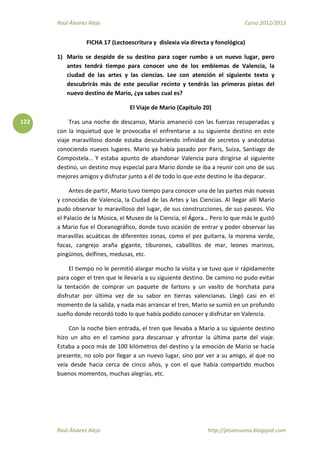 Raúl Álvarez Alejo Curso 2012/2013
Raúl Álvarez Alejo http://ptsansuena.blogspot.com
122
FICHA 17 (Lectoescritura y dislexia vía directa y fonológica)
1) Mario se despide de su destino para coger rumbo a un nuevo lugar, pero
antes tendrá tiempo para conocer uno de los emblemas de Valencia, la
ciudad de las artes y las ciencias. Lee con atención el siguiente texto y
descubrirás más de este peculiar recinto y tendrás las primeras pistas del
nuevo destino de Mario, ¿ya sabes cual es?
El Viaje de Mario (Capítulo 20)
Tras una noche de descanso, Mario amaneció con las fuerzas recuperadas y
con la inquietud que le provocaba el enfrentarse a su siguiente destino en este
viaje maravilloso donde estaba descubriendo infinidad de secretos y anécdotas
conociendo nuevos lugares. Mario ya había pasado por Paris, Suiza, Santiago de
Compostela… Y estaba apunto de abandonar Valencia para dirigirse al siguiente
destino, un destino muy especial para Mario donde se iba a reunir con uno de sus
mejores amigos y disfrutar junto a él de todo lo que este destino le iba deparar.
Antes de partir, Mario tuvo tiempo para conocer una de las partes más nuevas
y conocidas de Valencia, la Ciudad de las Artes y las Ciencias. Al llegar allí Mario
pudo observar lo maravilloso del lugar, de sus construcciones, de sus paseos. Vio
el Palacio de la Música, el Museo de la Ciencia, el Ágora… Pero lo que más le gustó
a Mario fue el Oceanográfico, donde tuvo ocasión de entrar y poder observar las
maravillas acuáticas de diferentes zonas, como el pez guitarra, la morena verde,
focas, cangrejo araña gigante, tiburones, caballitos de mar, leones marinos,
pingüinos, delfines, medusas, etc.
El tiempo no le permitió alargar mucho la visita y se tuvo que ir rápidamente
para coger el tren que le llevaría a su siguiente destino. De camino no pudo evitar
la tentación de comprar un paquete de fartons y un vasito de horchata para
disfrutar por última vez de su sabor en tierras valencianas. Llegó casi en el
momento de la salida, y nada más arrancar el tren, Mario se sumió en un profundo
sueño donde recordó todo lo que había podido conocer y disfrutar en Valencia.
Con la noche bien entrada, el tren que llevaba a Mario a su siguiente destino
hizo un alto en el camino para descansar y afrontar la última parte del viaje.
Estaba a poco más de 100 kilómetros del destino y la emoción de Mario se hacia
presente, no solo por llegar a un nuevo lugar, sino por ver a su amigo, al que no
veía desde hacia cerca de cinco años, y con el que había compartido muchos
buenos momentos, muchas alegrías, etc.
 