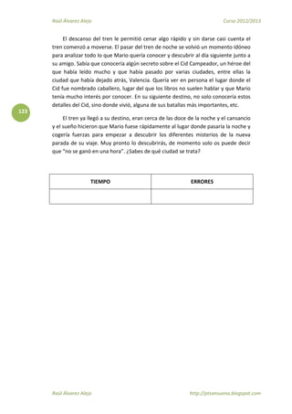 Raúl Álvarez Alejo Curso 2012/2013
Raúl Álvarez Alejo http://ptsansuena.blogspot.com
123
El descanso del tren le permitió cenar algo rápido y sin darse casi cuenta el
tren comenzó a moverse. El pasar del tren de noche se volvió un momento idóneo
para analizar todo lo que Mario quería conocer y descubrir al día siguiente junto a
su amigo. Sabía que conocería algún secreto sobre el Cid Campeador, un héroe del
que había leído mucho y que había pasado por varias ciudades, entre ellas la
ciudad que había dejado atrás, Valencia. Quería ver en persona el lugar donde el
Cid fue nombrado caballero, lugar del que los libros no suelen hablar y que Mario
tenía mucho interés por conocer. En su siguiente destino, no solo conocería estos
detalles del Cid, sino donde vivió, alguna de sus batallas más importantes, etc.
El tren ya llegó a su destino, eran cerca de las doce de la noche y el cansancio
y el sueño hicieron que Mario fuese rápidamente al lugar donde pasaría la noche y
cogería fuerzas para empezar a descubrir los diferentes misterios de la nueva
parada de su viaje. Muy pronto lo descubrirás, de momento solo os puede decir
que “no se ganó en una hora”. ¿Sabes de qué ciudad se trata?
TIEMPO ERRORES
 
