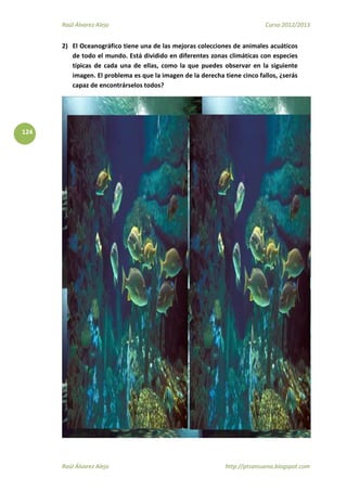 Raúl Álvarez Alejo Curso 2012/2013
Raúl Álvarez Alejo http://ptsansuena.blogspot.com
124
2) El Oceanográfico tiene una de las mejoras colecciones de animales acuáticos
de todo el mundo. Está dividido en diferentes zonas climáticas con especies
típicas de cada una de ellas, como la que puedes observar en la siguiente
imagen. El problema es que la imagen de la derecha tiene cinco fallos, ¿serás
capaz de encontrárselos todos?
 