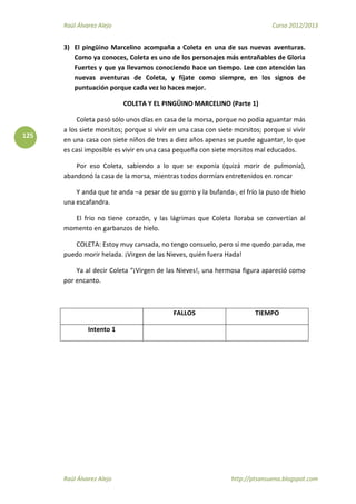Raúl Álvarez Alejo Curso 2012/2013
Raúl Álvarez Alejo http://ptsansuena.blogspot.com
125
3) El pingüino Marcelino acompaña a Coleta en una de sus nuevas aventuras.
Como ya conoces, Coleta es uno de los personajes más entrañables de Gloria
Fuertes y que ya llevamos conociendo hace un tiempo. Lee con atención las
nuevas aventuras de Coleta, y fíjate como siempre, en los signos de
puntuación porque cada vez lo haces mejor.
COLETA Y EL PINGÜINO MARCELINO (Parte 1)
Coleta pasó sólo unos días en casa de la morsa, porque no podía aguantar más
a los siete morsitos; porque si vivir en una casa con siete morsitos; porque si vivir
en una casa con siete niños de tres a diez años apenas se puede aguantar, lo que
es casi imposible es vivir en una casa pequeña con siete morsitos mal educados.
Por eso Coleta, sabiendo a lo que se exponía (quizá morir de pulmonía),
abandonó la casa de la morsa, mientras todos dormían entretenidos en roncar
Y anda que te anda –a pesar de su gorro y la bufanda-, el frío la puso de hielo
una escafandra.
El frio no tiene corazón, y las lágrimas que Coleta lloraba se convertían al
momento en garbanzos de hielo.
COLETA: Estoy muy cansada, no tengo consuelo, pero si me quedo parada, me
puedo morir helada. ¡Virgen de las Nieves, quién fuera Hada!
Ya al decir Coleta “¡Virgen de las Nieves!, una hermosa figura apareció como
por encanto.
FALLOS TIEMPO
Intento 1
 