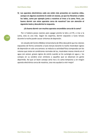 Raúl Álvarez Alejo Curso 2012/2013
Raúl Álvarez Alejo http://ptsansuena.blogspot.com
127
5) Los aparatos electrónicos cada vez están más presentes en nuestras vidas,
aunque en algunas ocasiones lo están en exceso, ya que los llevamos a todos
los lados, como por ejemplo junto a nosotros al irnos a la cama. Pero, ¿es
bueno dormir con estos aparatos cerca de nosotros? Lee con atención el
siguiente texto y descubrirás la respuesta.
¿Es bueno dormir con muchos aparatos encendidos cerca de la cama?
Por si hubiera pocas razones para apagar pronto la tele y el PC, e irse a la
cama, esta es una más. Según los expertos, dormir expuesto a luces tenues
durante la noche puede causar síntomas de depresión.
Un estudio del Centro Médico Universitario de Ohio descubrió que los ratones
expuestos de forma constante a luces tenues durante la noche mostraban signos
de depresión en solo una semana: se reducía su actividad física comparada con los
ratones que vivían en condiciones normales de luz, mostraban menos interés en el
agua con azúcar, graves signos de estrés cuando se les sumergía en agua y los
campos en su cerebro eran similares a aquellos que se observan en gente
deprimida. Así que un buen consejo sería irse a la cama temprano y sin ningún
aparato electrónico cerca de nosotros, ¡eso nos ayudará a vivir mejor!
 