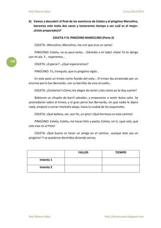 Raúl Álvarez Alejo Curso 2012/2013
Raúl Álvarez Alejo http://ptsansuena.blogspot.com
128
6) Vamos a descubrir el final de las aventuras de Coleta y el pingüino Marcelino,
leeremos este texto dos veces y tomaremos tiempo a ver cuál es el mejor.
¿Estás preparado/a?
COLETA Y EL PINGÜINO MARCELINO (Parte 2)
COLETA: ¡Marcelino, Marcelino, me creí que eras un santo!
PINGÜINO: Coleta, no es para tanto… ¡Siéntate a mi lado! ¡Hala! Yo te abrigo
con mi ala. Y… esperemos…
COLETA: ¿Esperar?...¿Qué esperaremos?
PINGÜINO: Tú, tranquila, que tu pingüino vigila…
En este pasó un trineo como llovido del cielo… El trineo iba arrastrado por un
enorme perro San Bernardo, con su barrilito de vino al cuello…
COLETA: ¿Contenta? ¡Cómo me alegro de verte! ¿Ves cómo yo te doy suerte?
Bebieron un chupito de barril salvador, y empezaron a sentir dulce calor. Se
acomodaron sobre el trineo, y el gran perro San Bernardo, sin que nadie le dijera
nada, empezó a correr montaña abajo, hacia la ciudad de los esquimales.
COLETA: ¡Qué belleza, ver, por fin, un pino! ¡Qué hermoso es este camino!
PINGÜINO: Coleta, Coleta, me haces feliz y poeta, Coleta, sin ti, ¡qué solo, qué
solo vivo en el Polo!
COLETA: ¡Qué bueno es tener un amigo en el camino, -aunque éste sea un
pingüino! Y se quedaron dormidos diciendo versos.
FALLOS TIEMPO
Intento 1
Intento 2
 