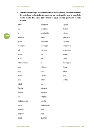 Raúl Álvarez Alejo Curso 2012/2013
Raúl Álvarez Alejo http://ptsansuena.blogspot.com
129
7) Una vez más te traigo una nueva lista con 60 palabras de las más frecuentes
del castellano. Léelas todas atentamente y a continuación pasa la hoja. Solo
puedes leerlas tres veces como máximo. ¿Qué tendrás que hacer en esta
ocasión
pero
sus
le
además
quien
momento
allí
mano
eran
internacional
van
esas
existe
cara
edad
García
fuerte
sol
trabajadores
poner
existen
llegado
plazo
expresión
presenta
revolución
busca
conocido
condición
ejercicio
ha
me
si
millones
esto
España
estar
san
número
segunda
empresa
puesto
movimiento
visto
llegó
jóvenes
apoyo
habría
viene
permite
análisis
diciembre
mantener
enero
abril
Rodríguez
fiscal
cree
par
antes
 