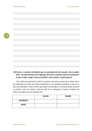Raúl Álvarez Alejo Curso 2012/2013
Raúl Álvarez Alejo http://ptsansuena.blogspot.com
13
13) Puestos a recordar actividades que nos gustaban del año pasado, esta no podía
faltar. Lee atentamente este fragmento del texto y sustituye todas las vocales por
la que tú elijas. Luego lo hare yo también, como siempre, ¿quién ganara?
Este ultimo pensamiento le abrió el apetito y dio buena cuenta de un buen trozo
de empanada de pulpo que había comprado en una pequeña panadería al pié de la
plaza del Obradoiro. Cada muerdo que daba le recordaba un momento vivido durante
su camino, como las noches al olor de café en los albergues, la noche en Monte do
Gozo, los amigos que fue haciendo, etc.
FALLOS TIEMPO
ALUMNO/A
PROFE
 