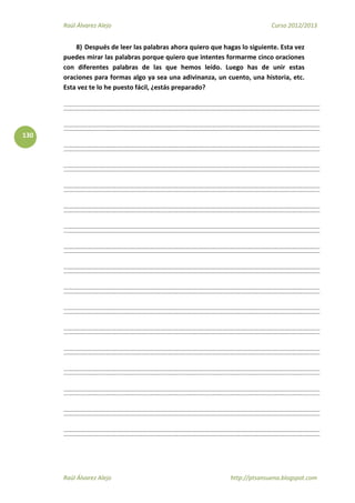 Raúl Álvarez Alejo Curso 2012/2013
Raúl Álvarez Alejo http://ptsansuena.blogspot.com
130
8) Después de leer las palabras ahora quiero que hagas lo siguiente. Esta vez
puedes mirar las palabras porque quiero que intentes formarme cinco oraciones
con diferentes palabras de las que hemos leído. Luego has de unir estas
oraciones para formas algo ya sea una adivinanza, un cuento, una historia, etc.
Esta vez te lo he puesto fácil, ¿estás preparado?
 